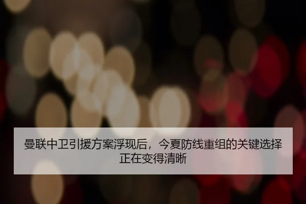 曼联中卫引援方案浮现后，今夏防线重组的关键选择正在变得清晰